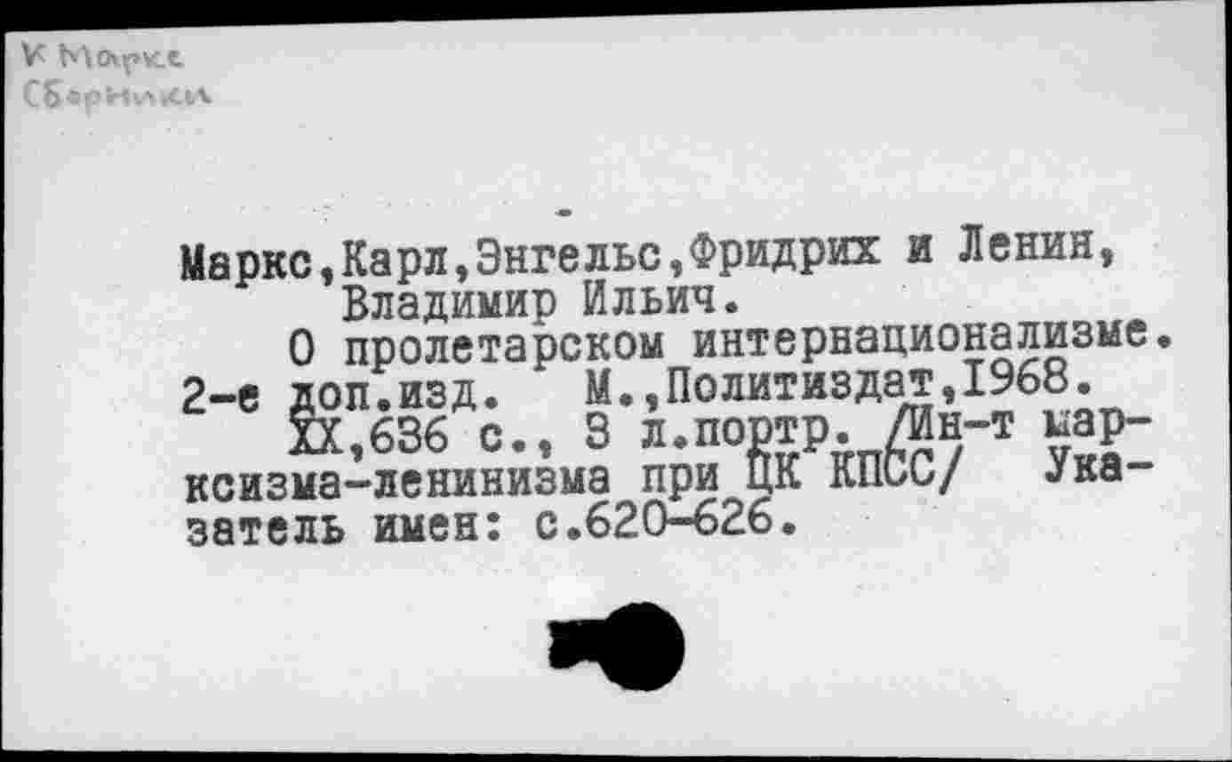 ﻿К Мсхркх С5«рН|л»си.
Маркс,Карл»Энгельс,Фридрих и Ленин, Владимир Ильич.
О пролетарском интернационализме 2-е доп.изд. М.,Политиздат,1968.
XX,636 с., 3 л.портр. /Ин-т марксизма-ленинизма при ЦК КПСС/ Указатель имен: с.620-626.